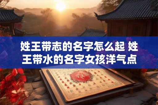姓王带志的名字怎么起 姓王带水的名字女孩洋气点