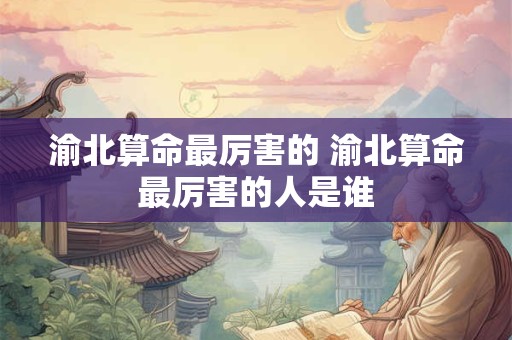 渝北算命最厉害的 渝北算命最厉害的人是谁