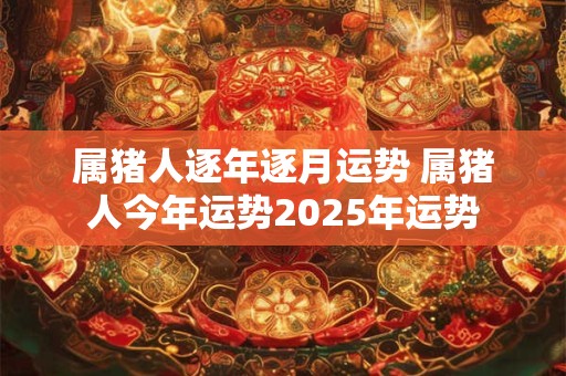 属猪人逐年逐月运势 属猪人今年运势2025年运势