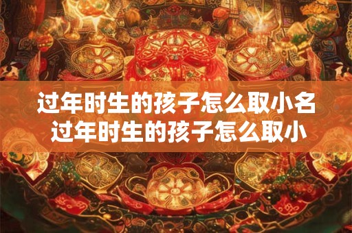 过年时生的孩子怎么取小名 过年时生的孩子怎么取小名男孩