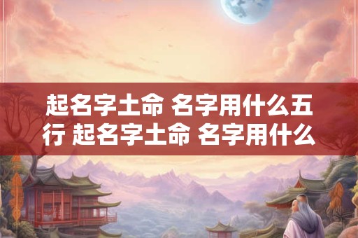 起名字土命 名字用什么五行 起名字土命 名字用什么五行最好