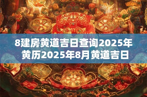 8建房黄道吉日查询2025年 黄历2025年8月黄道吉日查询建房