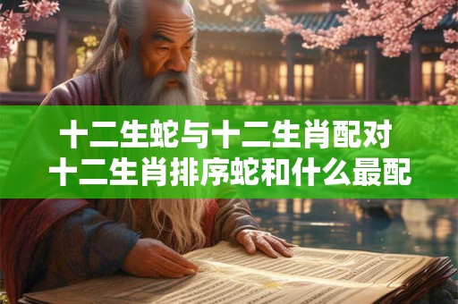 十二生蛇与十二生肖配对 十二生肖排序蛇和什么最配