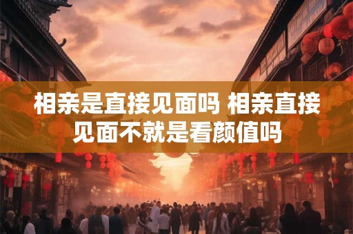 相亲是直接见面吗 相亲直接见面不就是看颜值吗