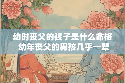 幼时丧父的孩子是什么命格 幼年丧父的男孩几乎一辈子都废了