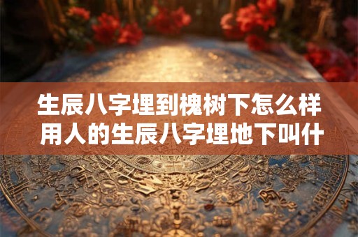生辰八字埋到槐树下怎么样 用人的生辰八字埋地下叫什么