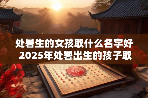 处暑生的女孩取什么名字好 2025年处暑出生的孩子取名