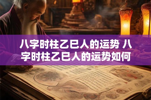 八字时柱乙巳人的运势 八字时柱乙巳人的运势如何 八字时柱乙巳人的运势 八字时柱乙巳人的运势如何