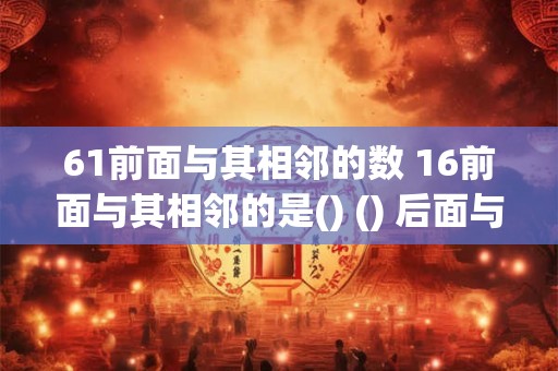 61前面与其相邻的数 16前面与其相邻的是() () 后面与其相邻的是14