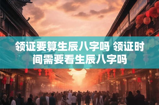 领证要算生辰八字吗 领证时间需要看生辰八字吗