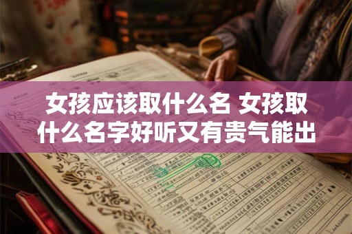女孩应该取什么名 女孩取什么名字好听又有贵气能出国留学