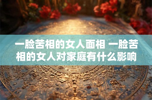 一脸苦相的女人面相 一脸苦相的女人对家庭有什么影响