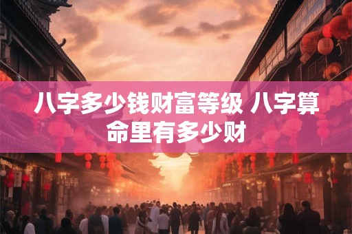 详细阅读:八字多少钱财富等级 八字算命里有多少财 八字多少钱财富等级 八字算命里有多少财