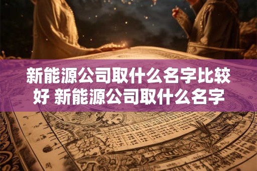 新能源公司取什么名字比较好 新能源公司取什么名字比较好一点