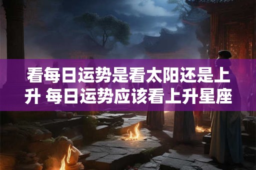 看每日运势是看太阳还是上升 每日运势应该看上升星座还是太阳星座
