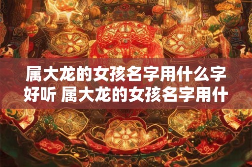 属大龙的女孩名字用什么字好听 属大龙的女孩名字用什么字好听一点