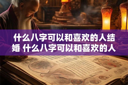 什么八字可以和喜欢的人结婚 什么八字可以和喜欢的人结婚生子