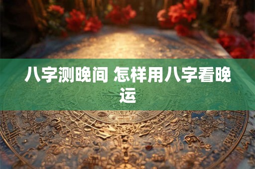 八字测晚间 怎样用八字看晚运