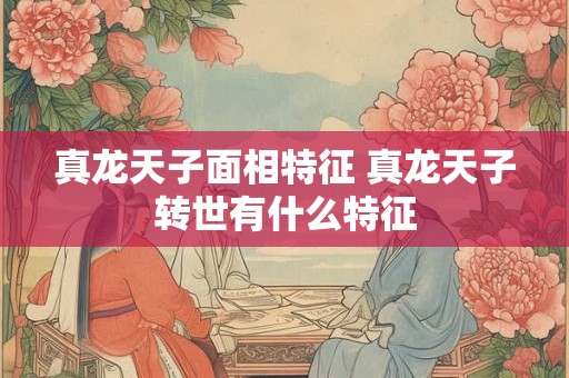 真龙天子面相特征 真龙天子转世有什么特征