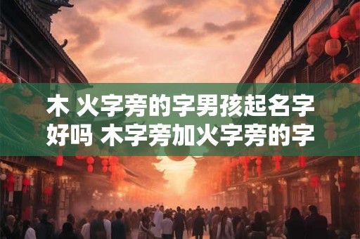 木 火字旁的字男孩起名字好吗 木字旁加火字旁的字男孩起名字