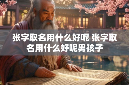 张字取名用什么好呢 张字取名用什么好呢男孩子