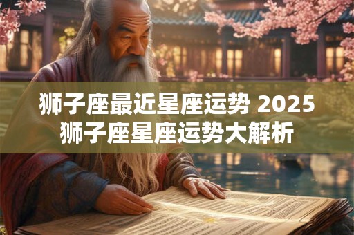 狮子座最近星座运势 2025狮子座星座运势大解析