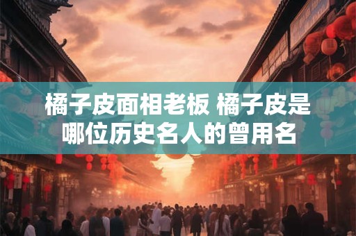 橘子皮面相老板 橘子皮是哪位历史名人的曾用名
