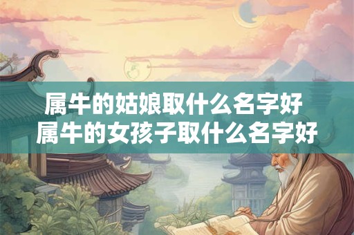 属牛的姑娘取什么名字好 属牛的女孩子取什么名字好听有内涵