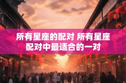 所有星座的配对 所有星座配对中最适合的一对