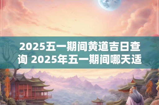 2025五一期间黄道吉日查询 2025年五一期间哪天适合结婚