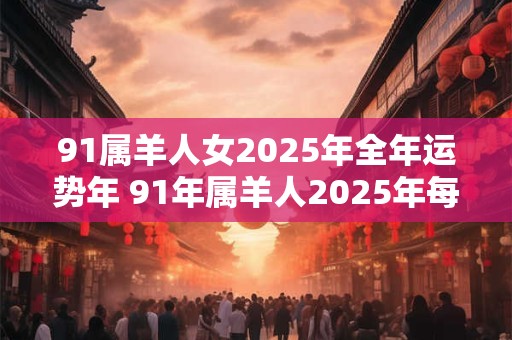 91属羊人女2025年全年运势年 91年属羊人2025年每月运势详解