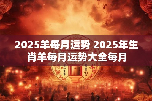 2025羊每月运势 2025年生肖羊每月运势大全每月