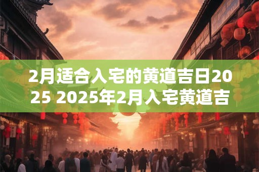 2月适合入宅的黄道吉日2025 2025年2月入宅黄道吉日忌讳一览表