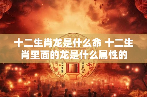 十二生肖龙是什么命 十二生肖里面的龙是什么属性的
