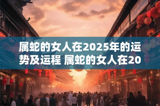 属蛇的女人在2025年的运势及运程 属蛇的女人在2025年的运势及运程怎么样