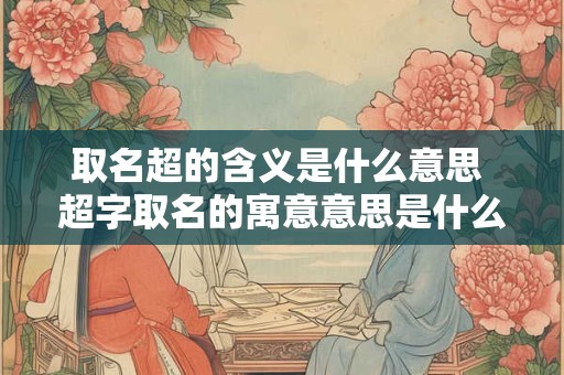 取名超的含义是什么意思 超字取名的寓意意思是什么
