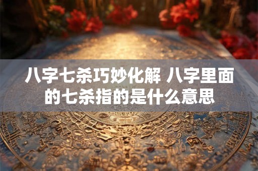 八字七杀巧妙化解 八字里面的七杀指的是什么意思