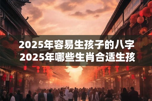 2025年容易生孩子的八字 2025年哪些生肖合适生孩子吉利旺运 2025年容易生孩子的八字 2025年哪些生肖合适生孩子吉利旺运