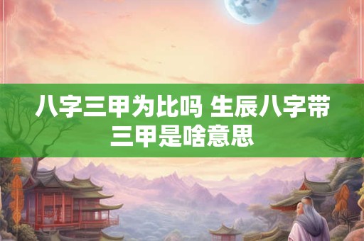 八字三甲为比吗 生辰八字带三甲是啥意思