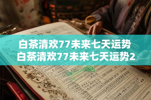 白茶清欢77未来七天运势 白茶清欢77未来七天运势2025年十二月一周运势
