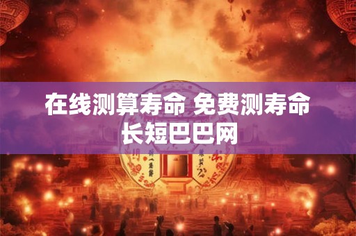 在线测算寿命 免费测寿命长短巴巴网