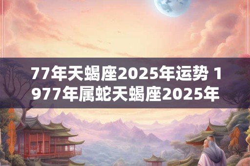 77年天蝎座2025年运势 1977年属蛇天蝎座2025年运势