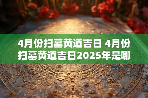 4月份扫墓黄道吉日 4月份扫墓黄道吉日2025年是哪一天