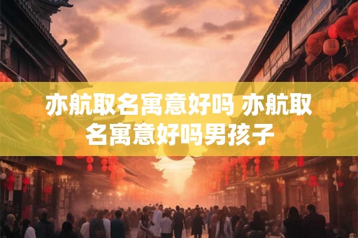 亦航取名寓意好吗 亦航取名寓意好吗男孩子