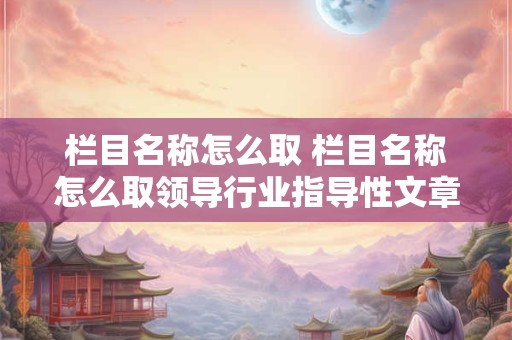 栏目名称怎么取 栏目名称怎么取领导行业指导性文章
