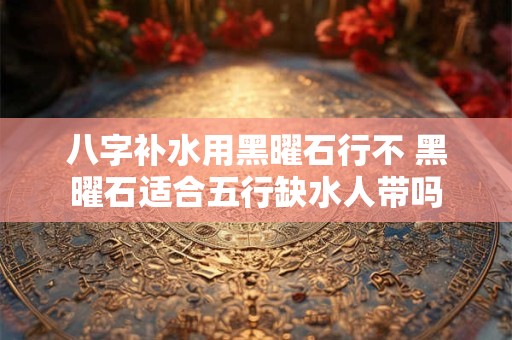 八字补水用黑曜石行不 黑曜石适合五行缺水人带吗