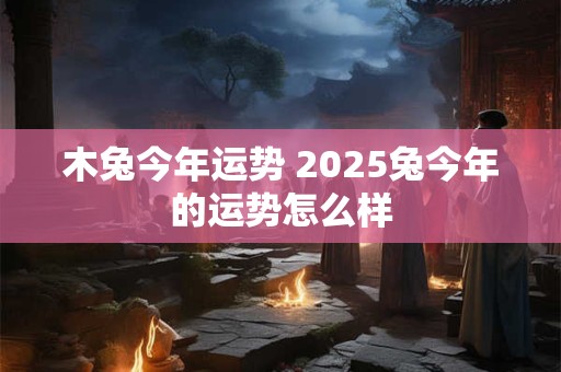 木兔今年运势 2025兔今年的运势怎么样