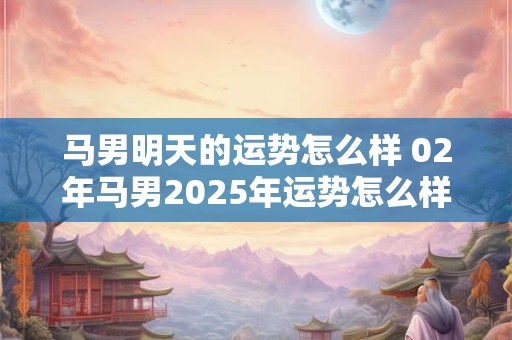 马男明天的运势怎么样 02年马男2025年运势怎么样