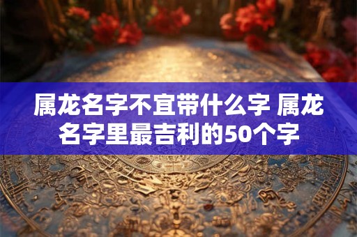 属龙名字不宜带什么字 属龙名字里最吉利的50个字 属龙名字不宜带什么字 属龙名字里最吉利的50个字