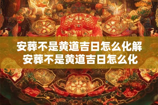 安葬不是黄道吉日怎么化解 安葬不是黄道吉日怎么化解吉凶